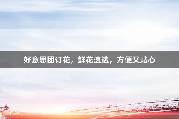 好意思团订花，鲜花速达，方便又贴心